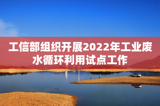 工信部组织开展2022年工业废水循环利用试点工作