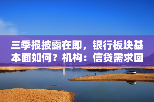 三季报披露在即，银行板块基本面如何？机构：信贷需求回暖，负债成本压力缓解