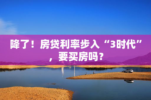 降了！房贷利率步入“3时代”，要买房吗？