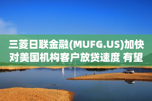三菱日联金融(MUFG.US)加快对美国机构客户放贷速度 有望超越高盛