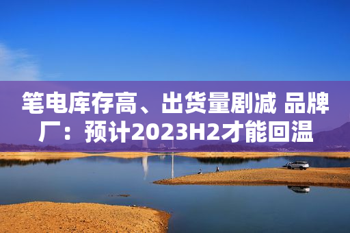笔电库存高、出货量剧减 品牌厂：预计2023H2才能回温