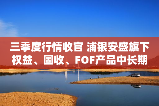 三季度行情收官 浦银安盛旗下权益、固收、FOF产品中长期业绩优异