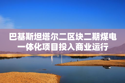 巴基斯坦塔尔二区块二期煤电一体化项目投入商业运行