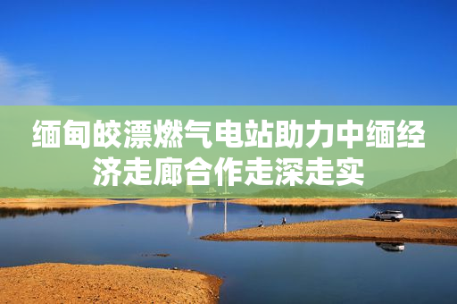 缅甸皎漂燃气电站助力中缅经济走廊合作走深走实