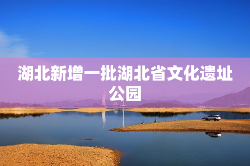 湖北新增一批湖北省文化遗址公园