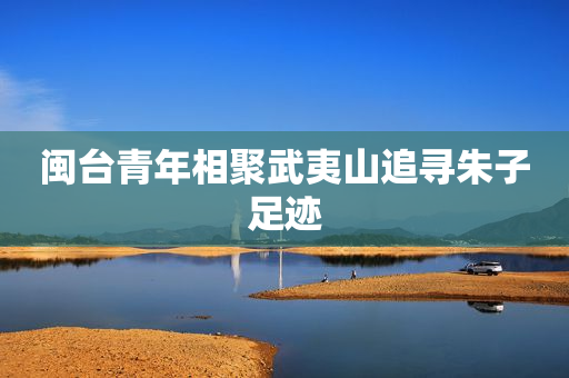 闽台青年相聚武夷山追寻朱子足迹