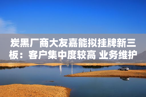 炭黑厂商大友嘉能拟挂牌新三板：客户集中度较高 业务维护较依赖个体工商户