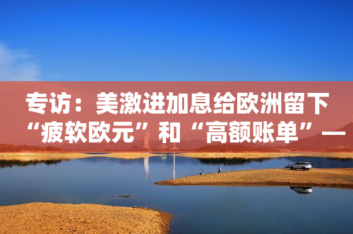 专访：美激进加息给欧洲留下“疲软欧元”和“高额账单”――访德国基尔世界经济研究所专家格恩