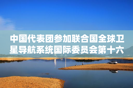 中国代表团参加联合国全球卫星导航系统国际委员会第十六届大会