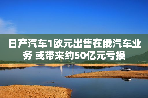 日产汽车1欧元出售在俄汽车业务 或带来约50亿元亏损