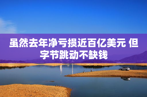 虽然去年净亏损近百亿美元 但字节跳动不缺钱