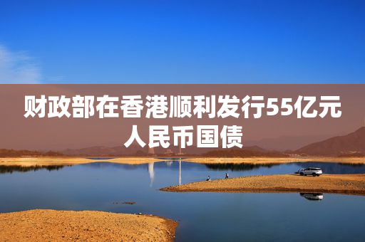财政部在香港顺利发行55亿元人民币国债
