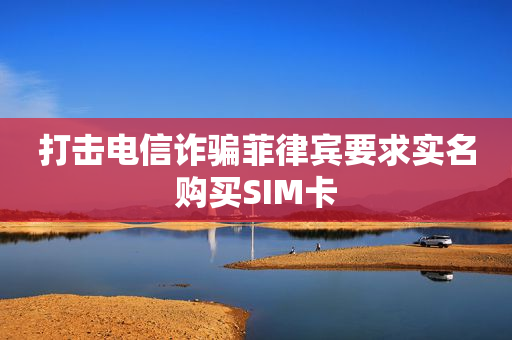 打击电信诈骗菲律宾要求实名购买SIM卡