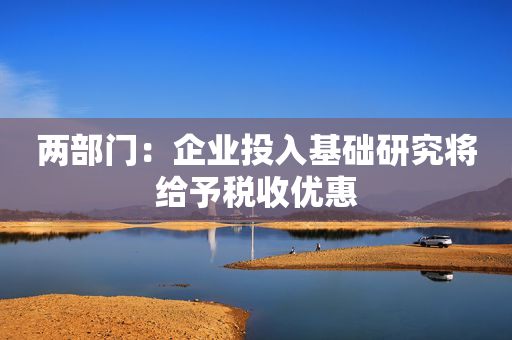 两部门：企业投入基础研究将给予税收优惠