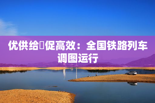 优供给・促高效：全国铁路列车调图运行