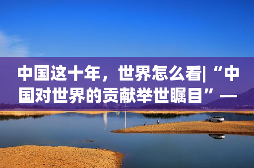 中国这十年，世界怎么看|“中国对世界的贡献举世瞩目”――专访克罗地亚前总统伊沃・约西波维奇