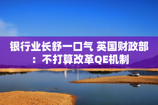 银行业长舒一口气 英国财政部：不打算改革QE机制