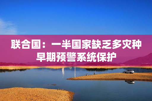联合国：一半国家缺乏多灾种早期预警系统保护