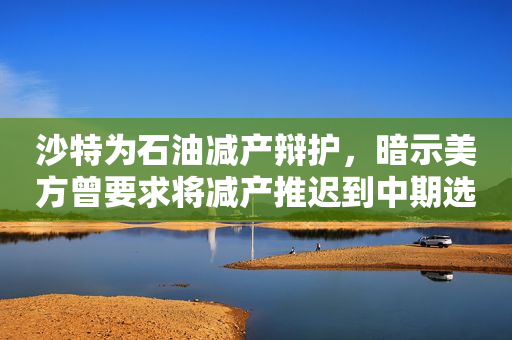 沙特为石油减产辩护，暗示美方曾要求将减产推迟到中期选举后