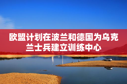 欧盟计划在波兰和德国为乌克兰士兵建立训练中心