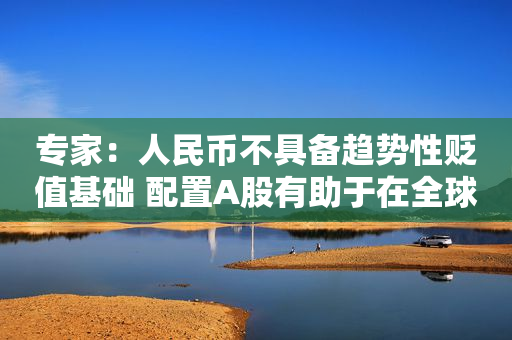 专家：人民币不具备趋势性贬值基础 配置A股有助于在全球范围分散风险