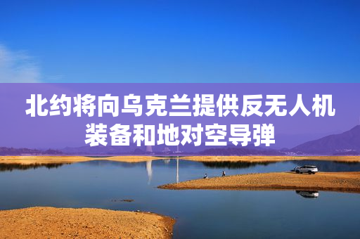 北约将向乌克兰提供反无人机装备和地对空导弹