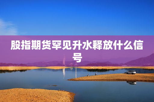 股指期货罕见升水释放什么信号