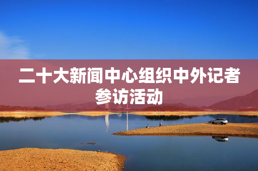 二十大新闻中心组织中外记者参访活动