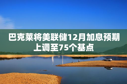 巴克莱将美联储12月加息预期上调至75个基点