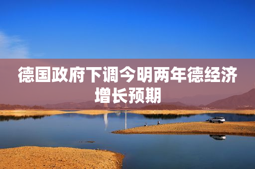 德国政府下调今明两年德经济增长预期