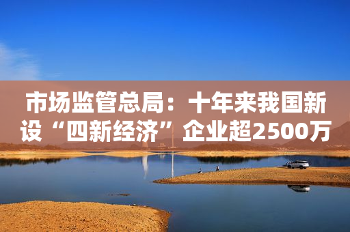 市场监管总局：十年来我国新设“四新经济”企业超2500万户
