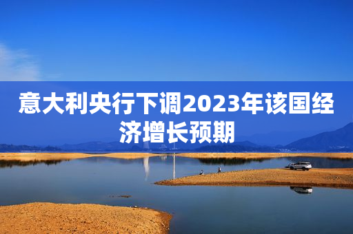 意大利央行下调2023年该国经济增长预期