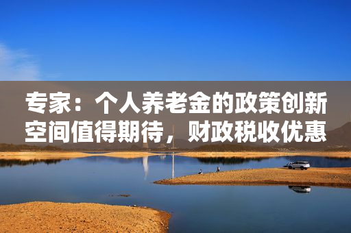 专家：个人养老金的政策创新空间值得期待，财政税收优惠方面想像空间最大
