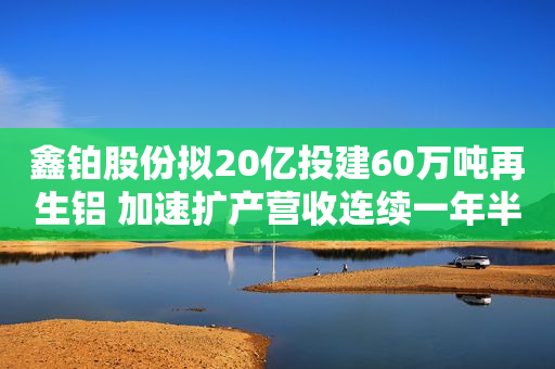 鑫铂股份拟20亿投建60万吨再生铝 加速扩产营收连续一年半倍增