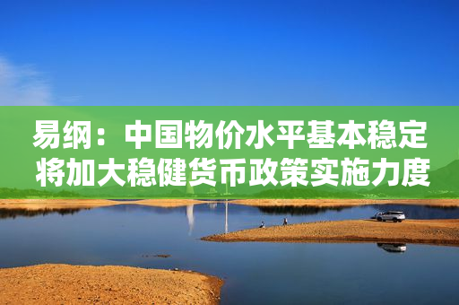 易纲：中国物价水平基本稳定 将加大稳健货币政策实施力度