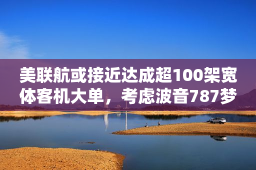 美联航或接近达成超100架宽体客机大单，考虑波音787梦想飞机和空客A350