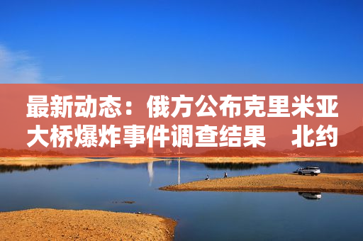 最新动态：俄方公布克里米亚大桥爆炸事件调查结果　北约防长会将优先商议加强乌防空能力