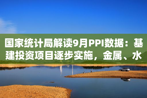 国家统计局解读9月PPI数据：基建投资项目逐步实施，金属、水泥等相关行业需求回升，价格环比降幅均有收窄