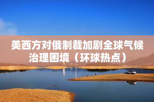 美西方对俄制裁加剧全球气候治理困境（环球热点）