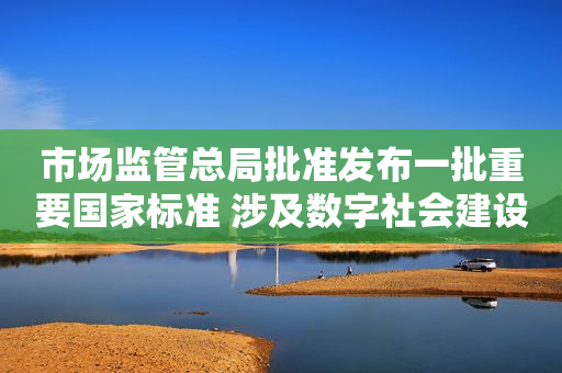 市场监管总局批准发布一批重要国家标准 涉及数字社会建设等方面