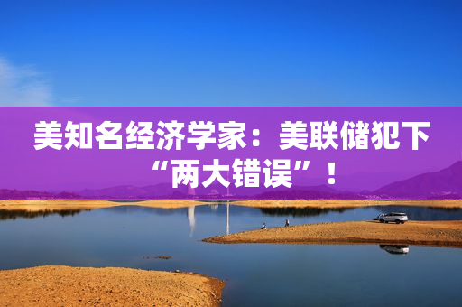 美知名经济学家：美联储犯下“两大错误”！