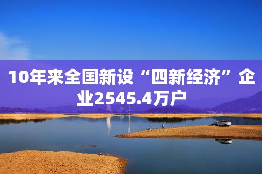 10年来全国新设“四新经济”企业2545.4万户