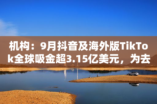 机构：9月抖音及海外版TikTok全球吸金超3.15亿美元，为去年同期1.7倍