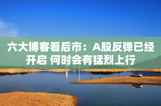 六大博客看后市：A股反弹已经开启 何时会有猛烈上行