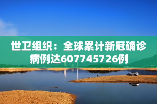 世卫组织：全球累计新冠确诊病例达607745726例