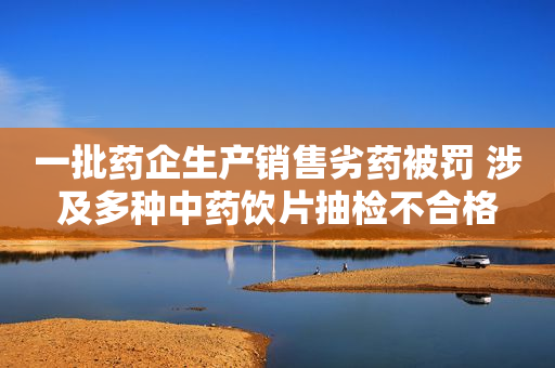 一批药企生产销售劣药被罚 涉及多种中药饮片抽检不合格