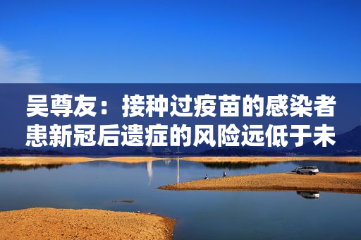 吴尊友：接种过疫苗的感染者患新冠后遗症的风险远低于未接种人群