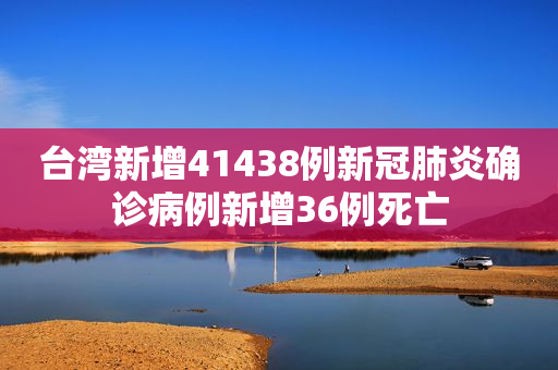 台湾新增41438例新冠肺炎确诊病例新增36例死亡