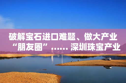破解宝石进口难题、做大产业“朋友圈”…… 深圳珠宝产业如何走向高质量发展？