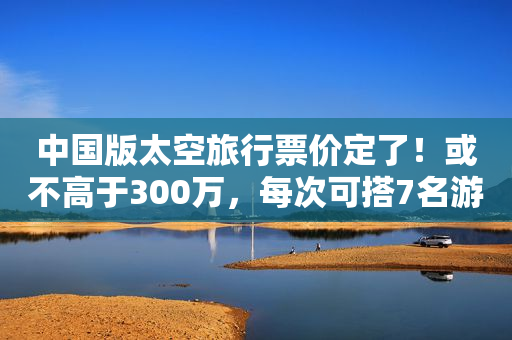 中国版太空旅行票价定了！或不高于300万，每次可搭7名游客，有望2025年出发